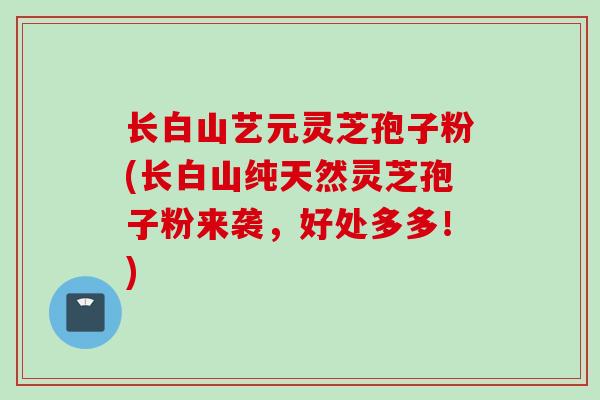长白山艺元灵芝孢子粉(长白山纯天然灵芝孢子粉来袭，好处多多！)
