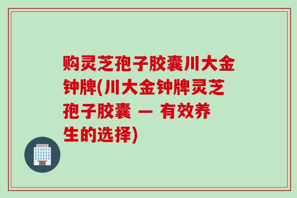 购灵芝孢子胶囊川大金钟牌(川大金钟牌灵芝孢子胶囊 — 有效养生的选择)