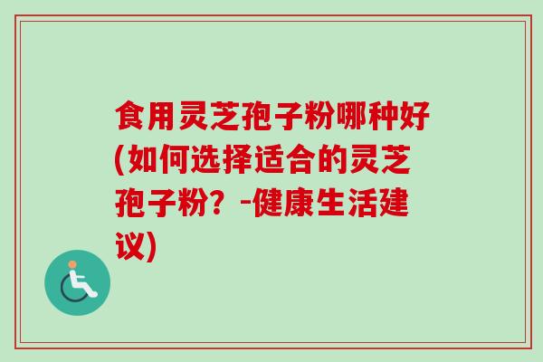 食用灵芝孢子粉哪种好(如何选择适合的灵芝孢子粉？-健康生活建议)
