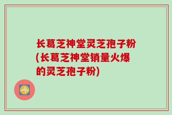 长葛芝神堂灵芝孢子粉(长葛芝神堂销量火爆的灵芝孢子粉)