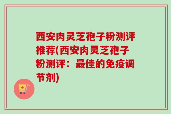 西安肉灵芝孢子粉测评推荐(西安肉灵芝孢子粉测评：最佳的免疫调节剂)