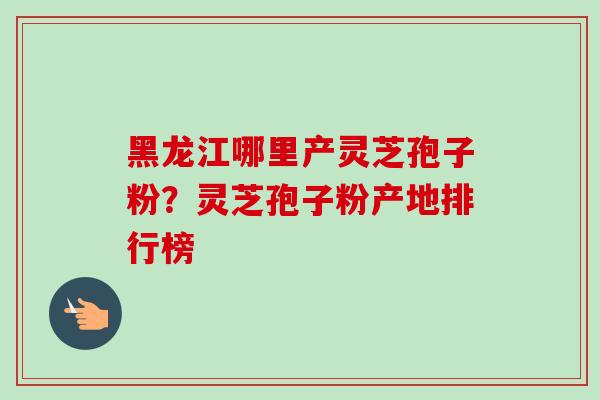 黑龙江哪里产灵芝孢子粉？灵芝孢子粉产地排行榜