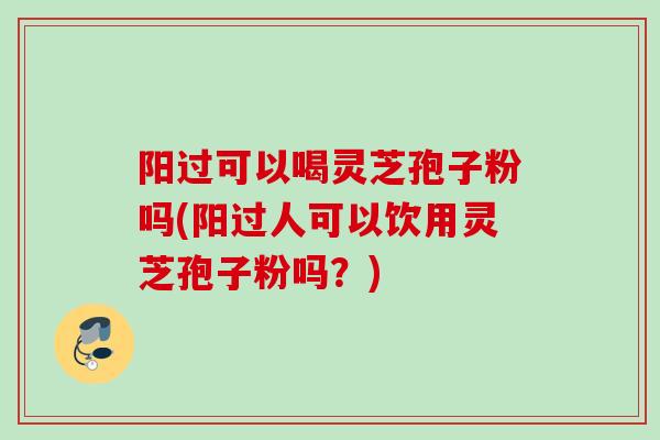 阳过可以喝灵芝孢子粉吗(阳过人可以饮用灵芝孢子粉吗？)
