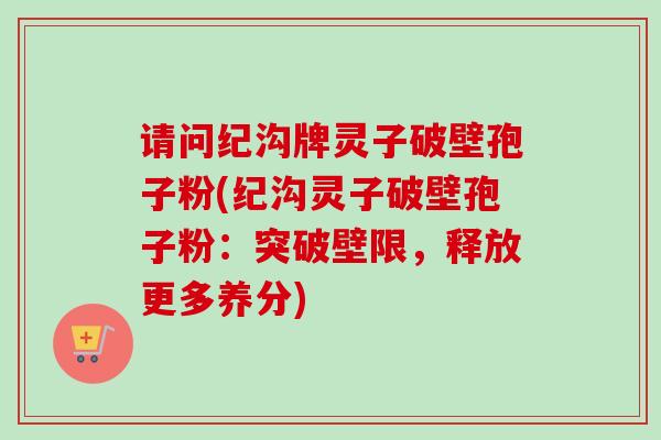 请问纪沟牌灵子破壁孢子粉(纪沟灵子破壁孢子粉：突破壁限，释放更多养分)