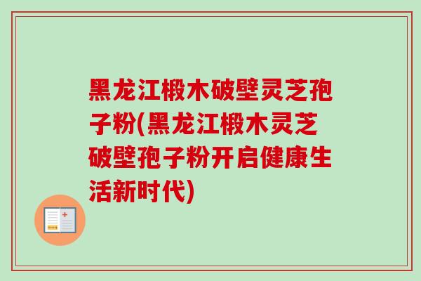 黑龙江椴木破壁灵芝孢子粉(黑龙江椴木灵芝破壁孢子粉开启健康生活新时代)