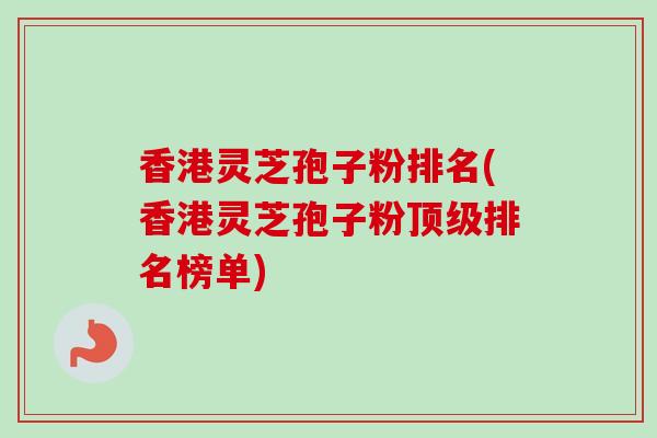 香港灵芝孢子粉排名(香港灵芝孢子粉顶级排名榜单)