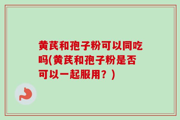 黄芪和孢子粉可以同吃吗(黄芪和孢子粉是否可以一起服用?) 黄芪和孢子粉可以同吃吗(黄芪和孢子粉是否可以一起服用?)