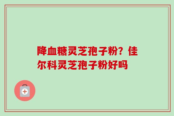 降血糖灵芝孢子粉？佳尔科灵芝孢子粉好吗