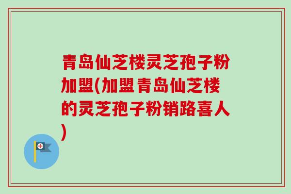 青岛仙芝楼灵芝孢子粉加盟(加盟青岛仙芝楼的灵芝孢子粉销路喜人)