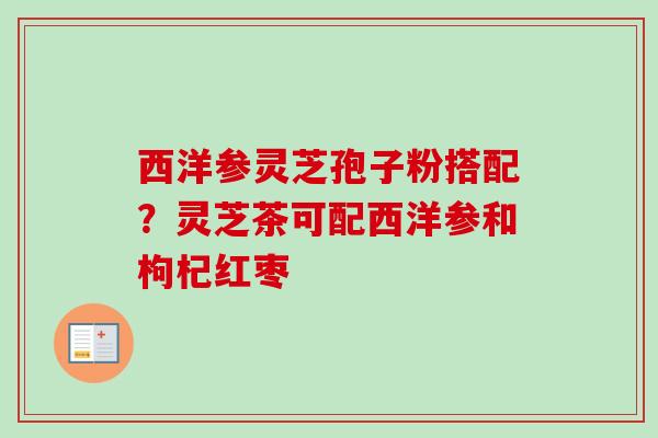 西洋参灵芝孢子粉搭配？灵芝茶可配西洋参和枸杞红枣