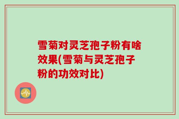 雪菊对灵芝孢子粉有啥效果(雪菊与灵芝孢子粉的功效对比)