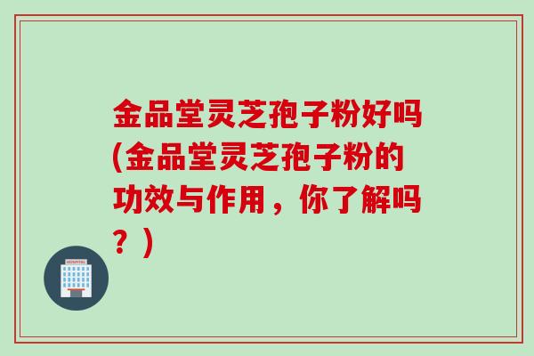 金品堂灵芝孢子粉好吗(金品堂灵芝孢子粉的功效与作用,你了解吗?) 金品堂灵芝孢子粉好吗(金品堂灵芝孢子粉的功效与作用,你了解吗?)
