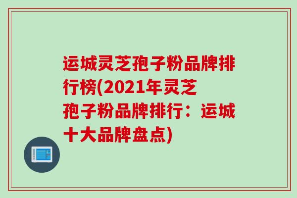运城灵芝孢子粉品牌排行榜(2021年灵芝孢子粉品牌排行：运城十大品牌盘点)