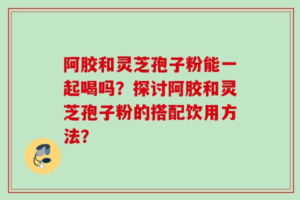 阿胶和灵芝孢子粉能一起喝吗？探讨阿胶和灵芝孢子粉的搭配饮用方法？