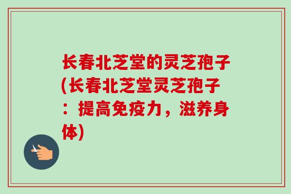 长春北芝堂的灵芝孢子(长春北芝堂灵芝孢子：提高免疫力，滋养身体)