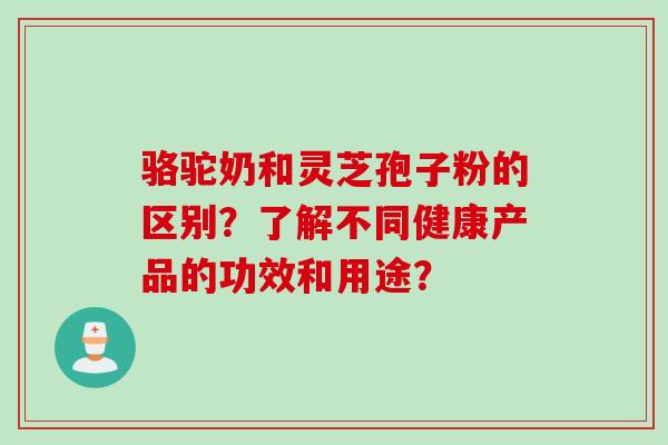 骆驼奶和灵芝孢子粉的区别?了解不同健康产品的功效和用途? 骆驼奶和灵芝孢子粉的区别?了解不同健康产品的功效和用途?