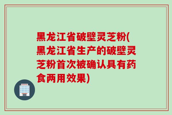 黑龙江省破壁灵芝粉(黑龙江省生产的破壁灵芝粉首次被确认具有药食两用效果) 黑龙江省破壁灵芝粉(黑龙江省生产的破壁灵芝粉首次被确认具有药食两用效果)