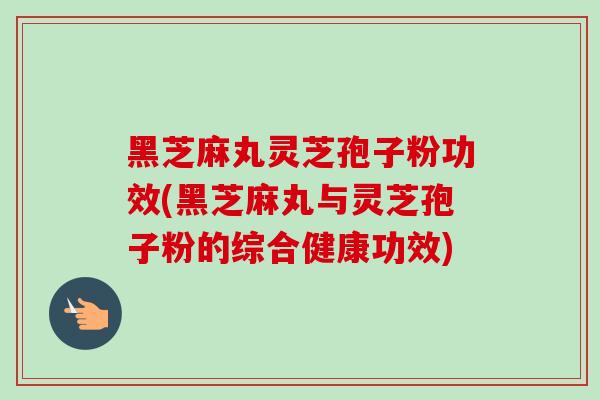 黑芝麻丸灵芝孢子粉功效(黑芝麻丸与灵芝孢子粉的综合健康功效)