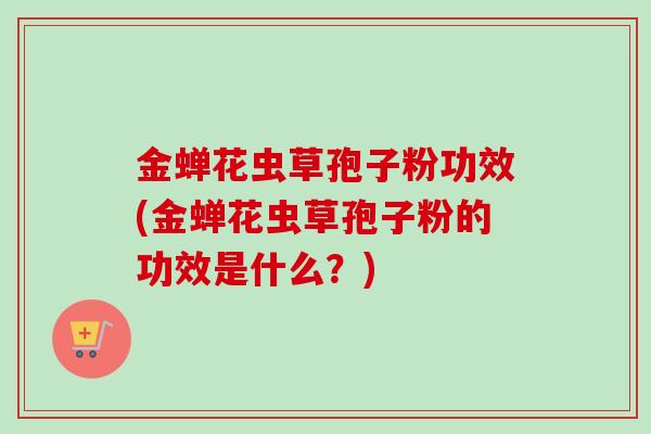 金蝉花虫草孢子粉功效(金蝉花虫草孢子粉的功效是什么？)