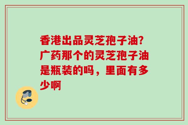 香港出品灵芝孢子油？广药那个的灵芝孢子油是瓶装的吗，里面有多少啊