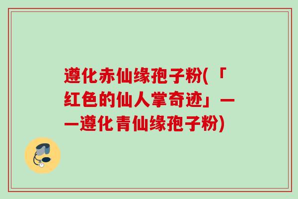 遵化赤仙缘孢子粉(「红色的仙人掌奇迹」——遵化青仙缘孢子粉)