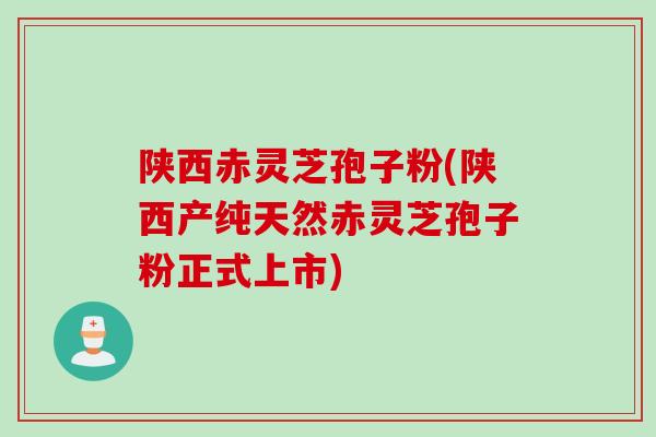 陕西赤灵芝孢子粉(陕西产纯天然赤灵芝孢子粉正式上市)