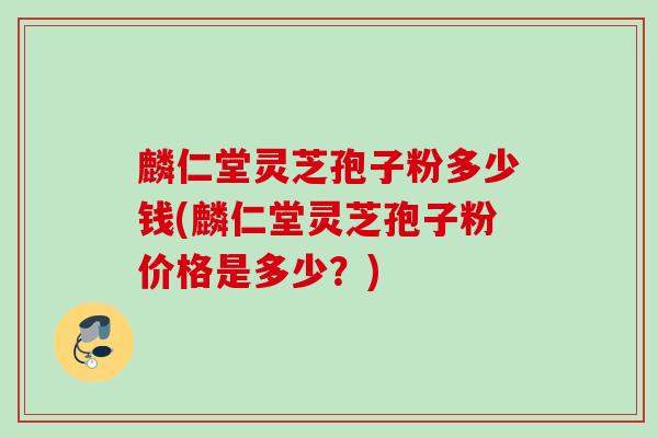麟仁堂灵芝孢子粉多少钱(麟仁堂灵芝孢子粉价格是多少?) 麟仁堂灵芝孢子粉多少钱(麟仁堂灵芝孢子粉价格是多少?)