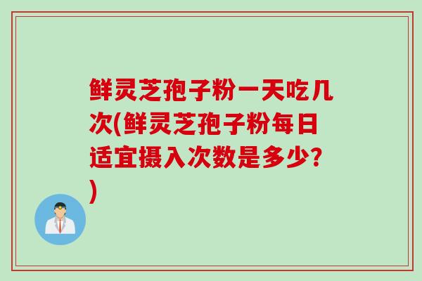 鲜灵芝孢子粉一天吃几次(鲜灵芝孢子粉每日适宜摄入次数是多少？)