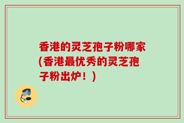 香港的灵芝孢子粉哪家(香港最优秀的灵芝孢子粉出炉！)
