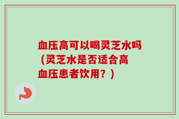 血压高可以喝灵芝水吗 (灵芝水是否适合高血压患者饮用？)