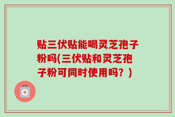 贴三伏贴能喝灵芝孢子粉吗(三伏贴和灵芝孢子粉可同时使用吗？)