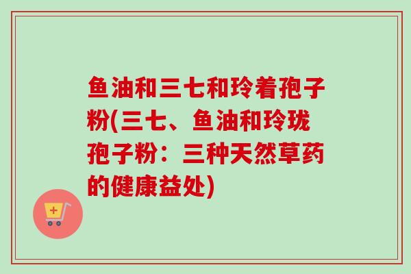 鱼油和三七和玲着孢子粉(三七、鱼油和玲珑孢子粉:三种天然草药的健康益处) 鱼油和三七和玲着孢子粉(三七、鱼油和玲珑孢子粉:三种天然草药的健康益处)