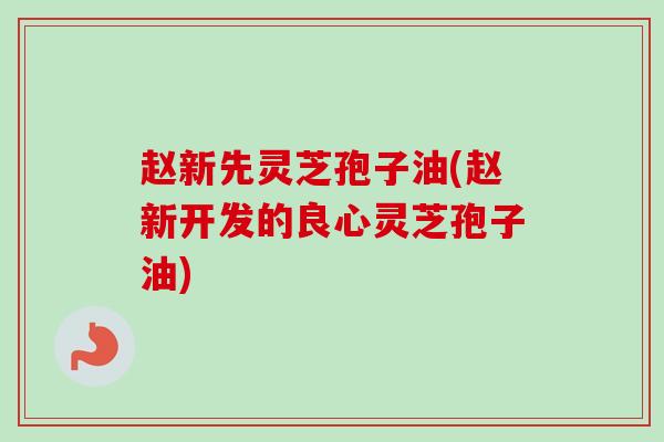 赵新先灵芝孢子油(赵新开发的良心灵芝孢子油)