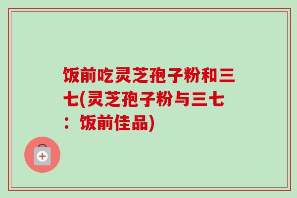 饭前吃灵芝孢子粉和三七(灵芝孢子粉与三七：饭前佳品)