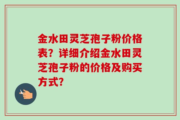 金水田灵芝孢子粉价格表？详细介绍金水田灵芝孢子粉的价格及购买方式？