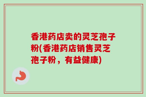 香港药店卖的灵芝孢子粉(香港药店销售灵芝孢子粉，有益健康)