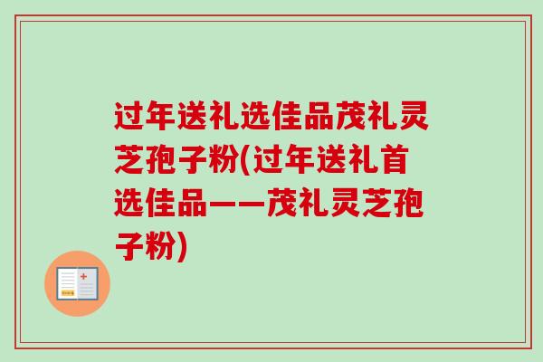 过年送礼选佳品茂礼灵芝孢子粉(过年送礼首选佳品——茂礼灵芝孢子粉)