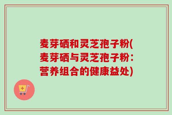 麦芽硒和灵芝孢子粉(麦芽硒与灵芝孢子粉：营养组合的健康益处)