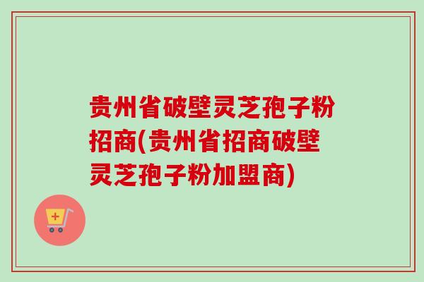贵州省破壁灵芝孢子粉招商(贵州省招商破壁灵芝孢子粉加盟商)