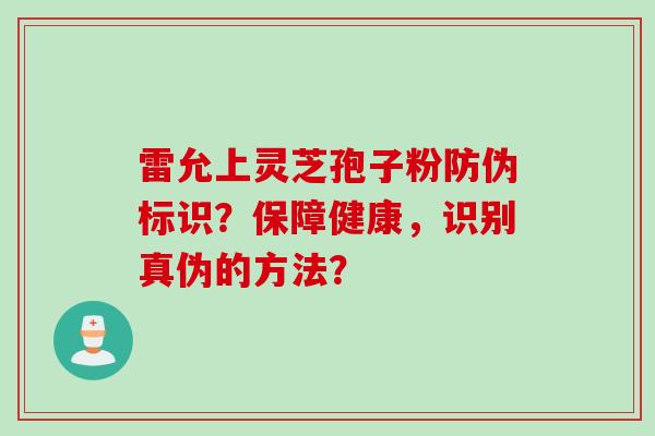 雷允上灵芝孢子粉防伪标识?保障健康,识别真伪的方法? 雷允上灵芝孢子粉防伪标识?保障健康,识别真伪的方法?