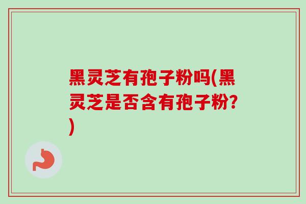 黑灵芝有孢子粉吗(黑灵芝是否含有孢子粉？)