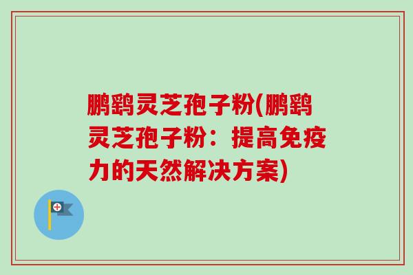 鹏鹞灵芝孢子粉(鹏鹞灵芝孢子粉：提高免疫力的天然解决方案)