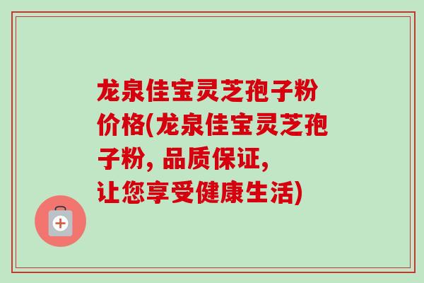 龙泉佳宝灵芝孢子粉 价格(龙泉佳宝灵芝孢子粉, 品质保证, 让您享受健康生活)