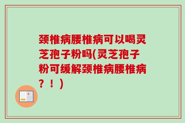 颈椎病腰椎病可以喝灵芝孢子粉吗(灵芝孢子粉可缓解颈椎病腰椎病？！)