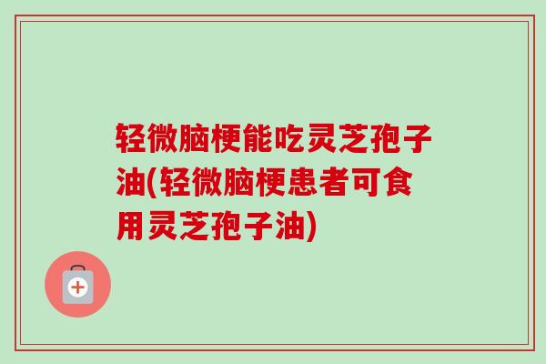 轻微脑梗能吃灵芝孢子油(轻微脑梗患者可食用灵芝孢子油)