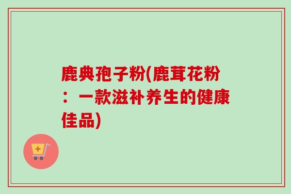 鹿典孢子粉(鹿茸花粉：一款滋补养生的健康佳品)