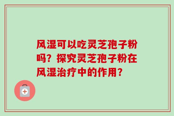 风湿可以吃灵芝孢子粉吗？探究灵芝孢子粉在风湿中的作用？