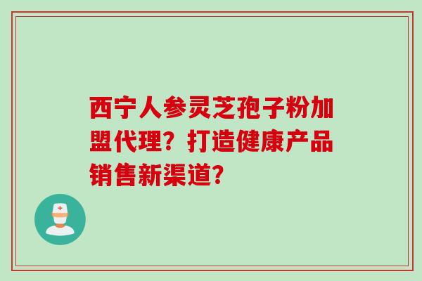西宁人参灵芝孢子粉加盟代理？打造健康产品销售新渠道？