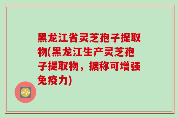 黑龙江省灵芝孢子提取物(黑龙江生产灵芝孢子提取物，据称可增强免疫力)