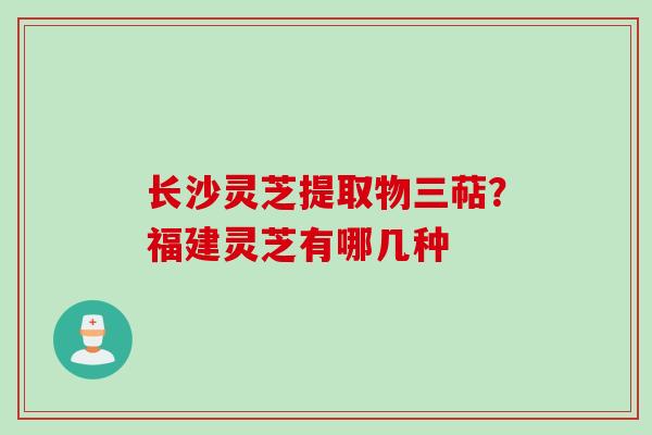 长沙灵芝提取物三萜？福建灵芝有哪几种